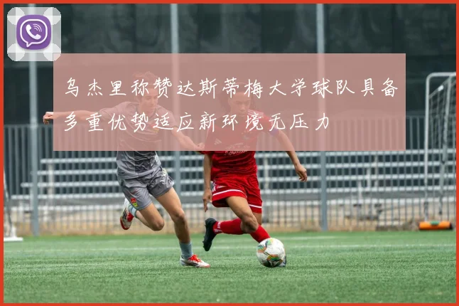 乌杰里称赞达斯蒂梅大学球队具备多重优势适应新环境无压力
