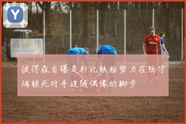 彼得森自曝是科比铁粉努力在防守端锁死对手追随偶像的脚步