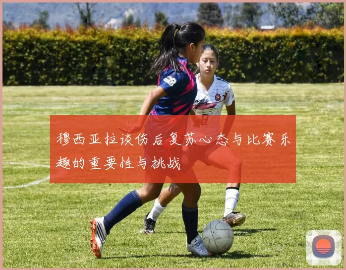 穆西亚拉谈伤后复苏心态与比赛乐趣的重要性与挑战