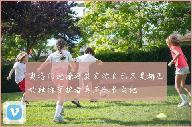 奥塔门迪谦逊发言称自己只是梅西的袖标守护者真正队长是他
