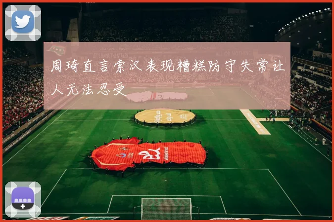 周琦直言索汉表现糟糕防守失常让人无法忍受