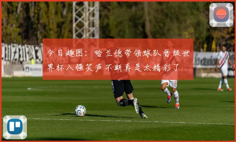 今日趣图：哈兰德带领球队晋级世界杯八强笑声不断真是太精彩了