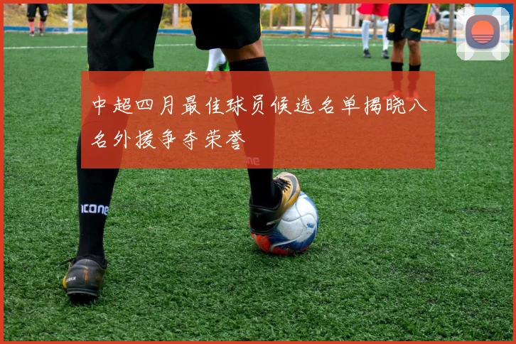 中超四月最佳球员候选名单揭晓八名外援争夺荣誉