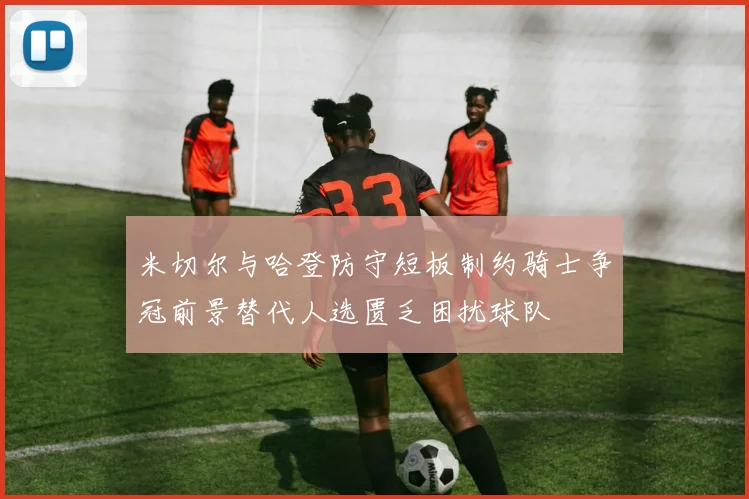 米切尔与哈登防守短板制约骑士争冠前景替代人选匮乏困扰球队