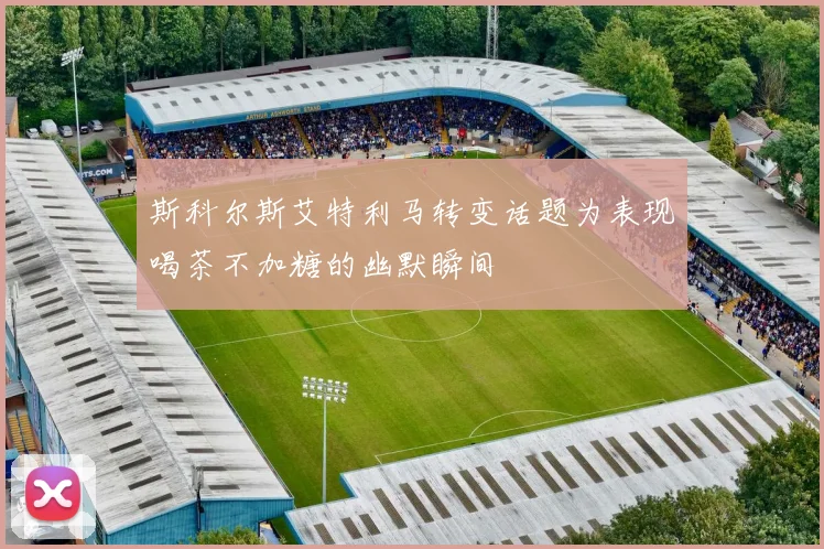 斯科尔斯艾特利马转变话题为表现喝茶不加糖的幽默瞬间
