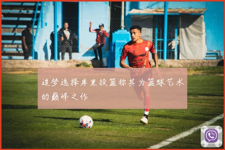 追梦选择库里投篮称其为篮球艺术的巅峰之作