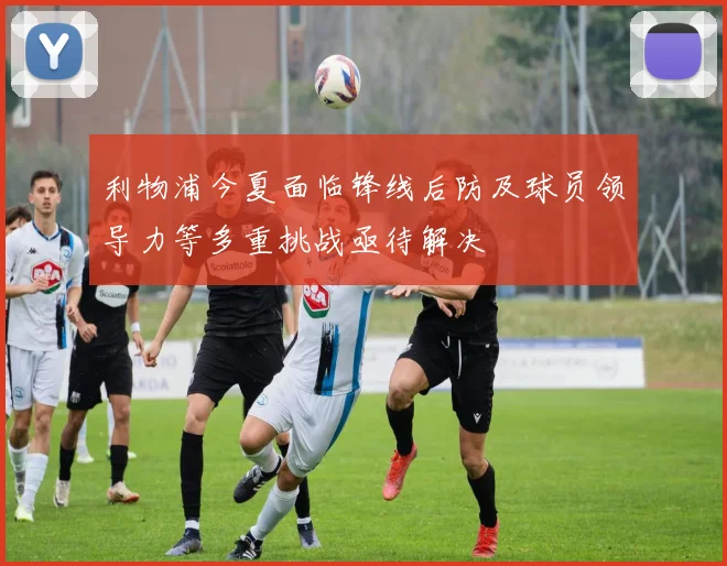 利物浦今夏面临锋线后防及球员领导力等多重挑战亟待解决