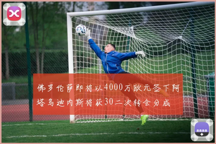 佛罗伦萨即将以4000万欧元签下阿塔乌迪内斯将获30二次转会分成