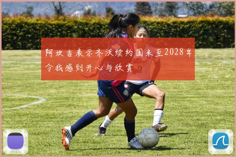 阿坎吉表示齐沃续约国米至2028年令我感到开心与欣赏