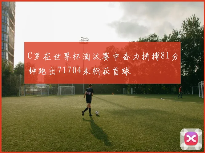 C罗在世界杯淘汰赛中奋力拼搏81分钟跑出71704米斩获首球
